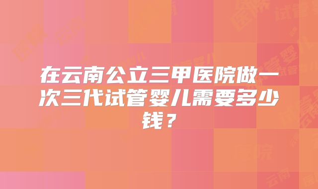 在云南公立三甲医院做一次三代试管婴儿需要多少钱？