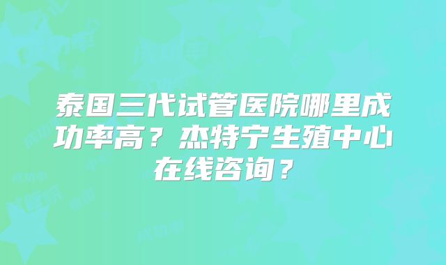 泰国三代试管医院哪里成功率高？杰特宁生殖中心在线咨询？