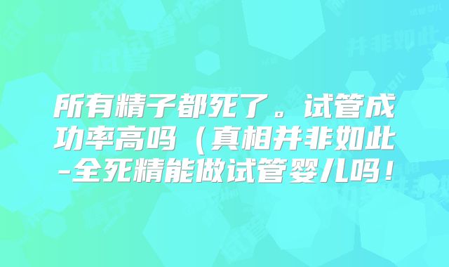 所有精子都死了。试管成功率高吗（真相并非如此-全死精能做试管婴儿吗！