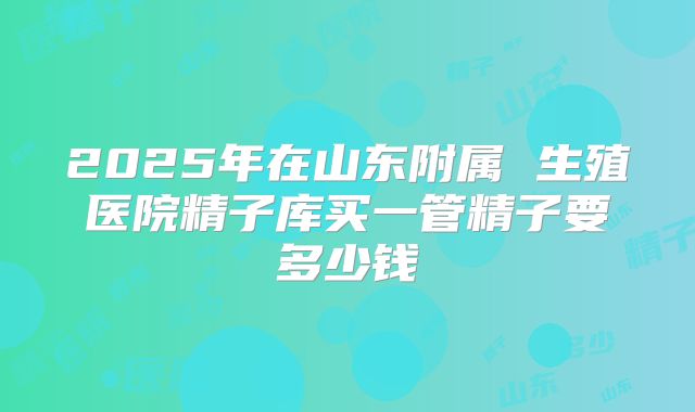 2025年在山东附属 生殖医院精子库买一管精子要多少钱