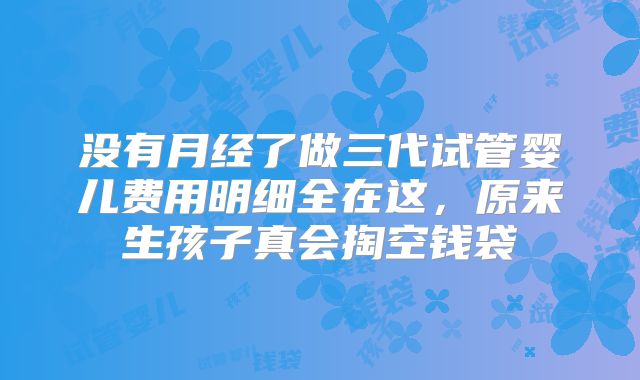 没有月经了做三代试管婴儿费用明细全在这，原来生孩子真会掏空钱袋
