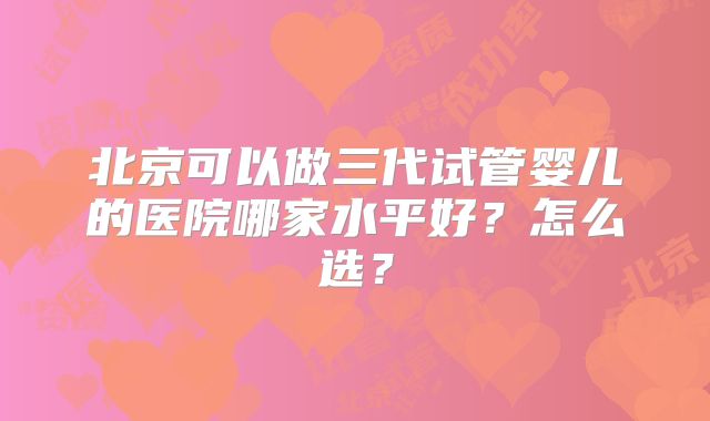 北京可以做三代试管婴儿的医院哪家水平好？怎么选？