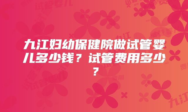 九江妇幼保健院做试管婴儿多少钱？试管费用多少？