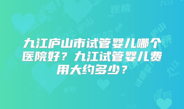 九江庐山市试管婴儿哪个医院好？九江试管婴儿费用大约多少？