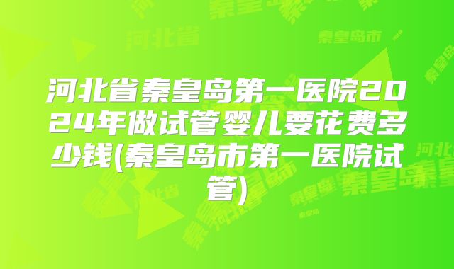 河北省秦皇岛第一医院2024年做试管婴儿要花费多少钱(秦皇岛市第一医院试管)