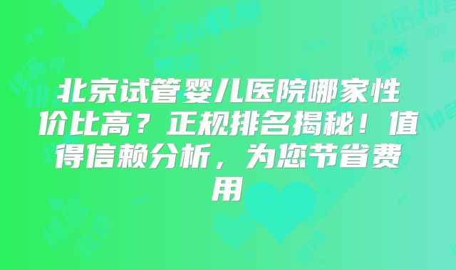 北京试管婴儿医院哪家性价比高？正规排名揭秘！值得信赖分析，为您节省费用