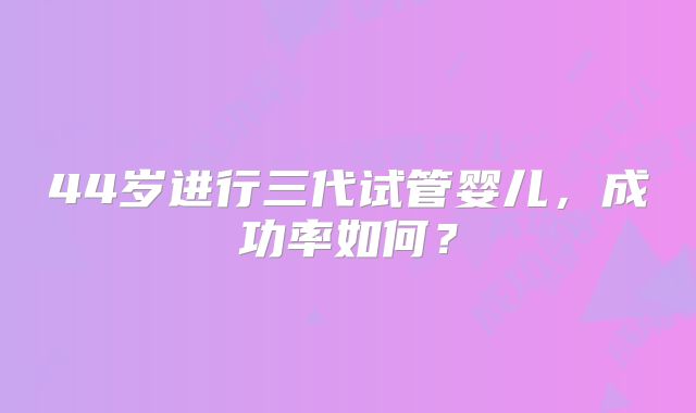 44岁进行三代试管婴儿,成功率如何?
