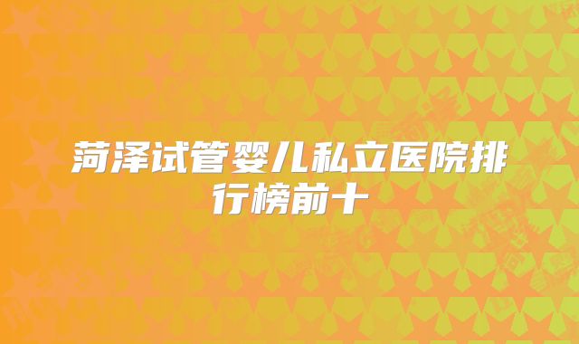 菏泽试管婴儿私立医院排行榜前十