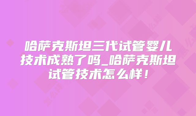 哈萨克斯坦三代试管婴儿技术成熟了吗_哈萨克斯坦试管技术怎么样！