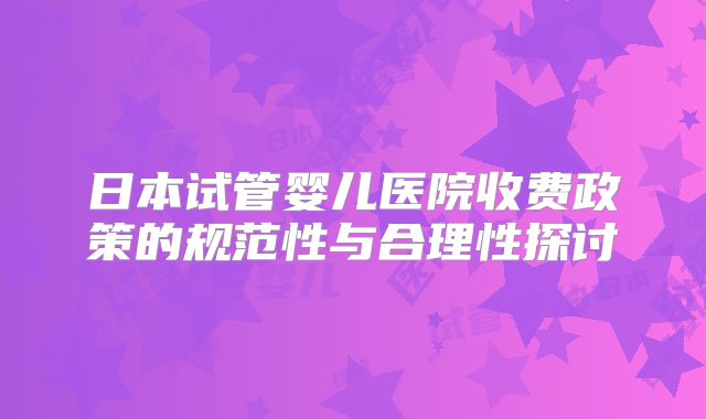 日本试管婴儿医院收费政策的规范性与合理性探讨