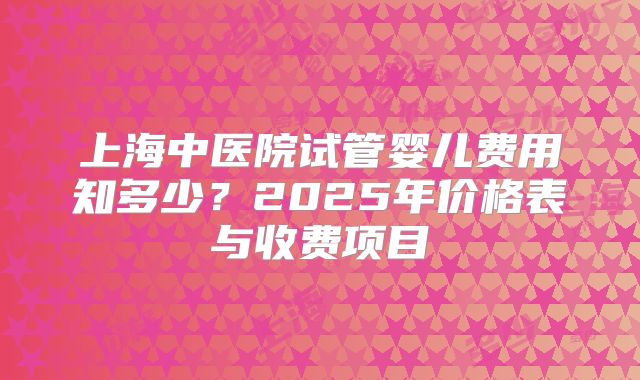 上海中医院试管婴儿费用知多少？2025年价格表与收费项目