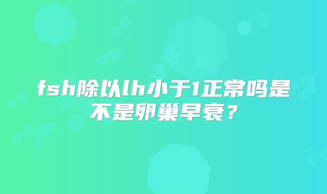 fsh除以lh小于1正常吗是不是卵巢早衰？