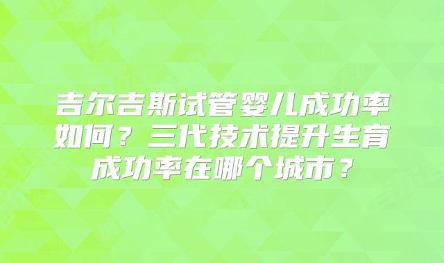 吉尔吉斯试管婴儿成功率如何?三代技术提升生育成功率在哪个城市?