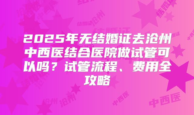 2025年无结婚证去沧州中西医结合医院做试管可以吗？试管流程、费用全攻略