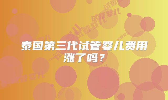 泰国第三代试管婴儿费用涨了吗？