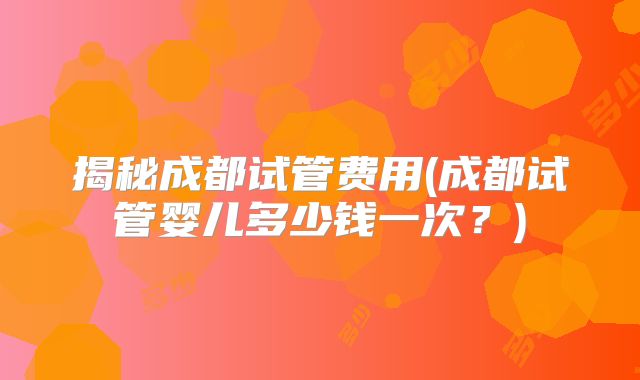 揭秘成都试管费用(成都试管婴儿多少钱一次？)