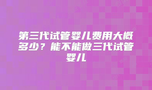 第三代试管婴儿费用大概多少?能不能做三代试管婴儿