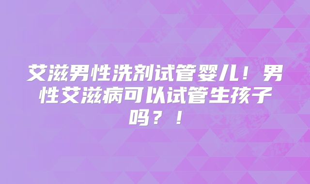 艾滋男性洗剂试管婴儿！男性艾滋病可以试管生孩子吗？！