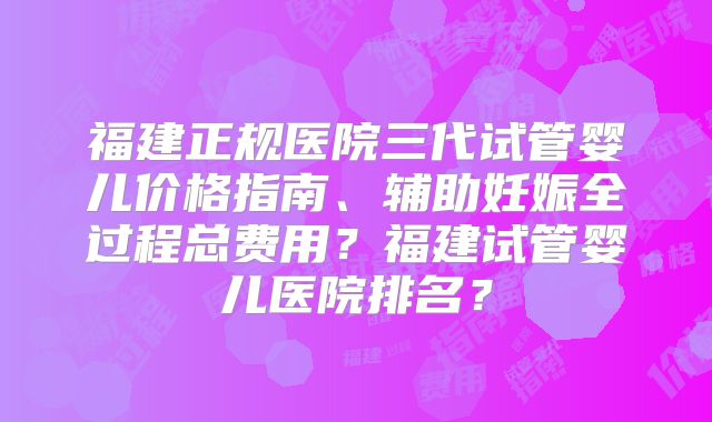 福建正规医院三代试管婴儿价格指南、辅助妊娠全过程总费用？福建试管婴儿医院排名？