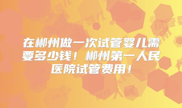 在郴州做一次试管婴儿需要多少钱！郴州第一人民医院试管费用！