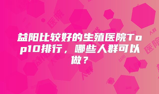 益阳比较好的生殖医院Top10排行，哪些人群可以做？