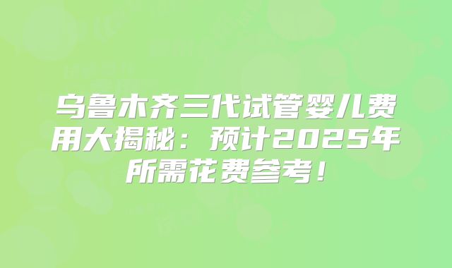 乌鲁木齐三代试管婴儿费用大揭秘：预计2025年所需花费参考！