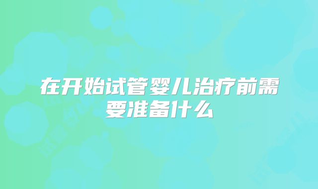 在开始试管婴儿治疗前需要准备什么