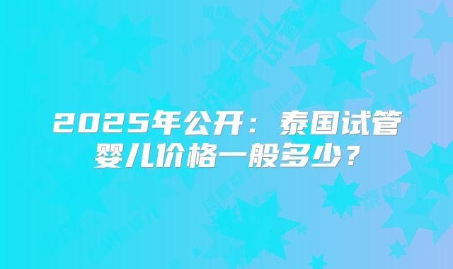 2025年公开：泰国试管婴儿价格一般多少？