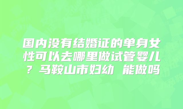 国内没有结婚证的单身女性可以去哪里做试管婴儿？马鞍山市妇幼 能做吗