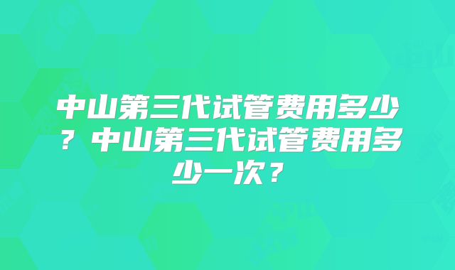 中山第三代试管费用多少？中山第三代试管费用多少一次？