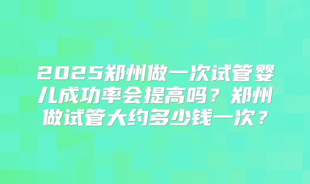 2025郑州做一次试管婴儿成功率会提高吗?郑州做试管大约多少钱一次?