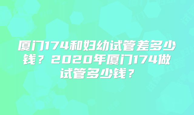 厦门174和妇幼试管差多少钱?2020年厦门174做试管多少钱?