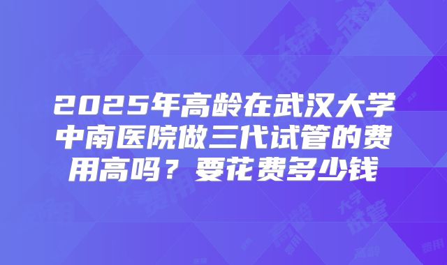 2025年高龄在武汉大学中南医院做三代试管的费用高吗？要花费多少钱
