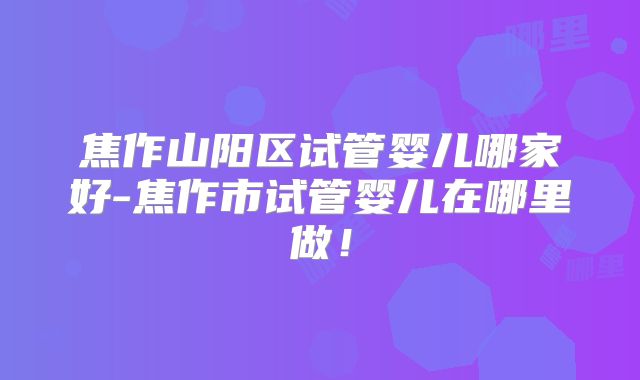 焦作山阳区试管婴儿哪家好-焦作市试管婴儿在哪里做！