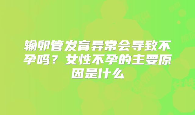 输卵管发育异常会导致不孕吗？女性不孕的主要原因是什么