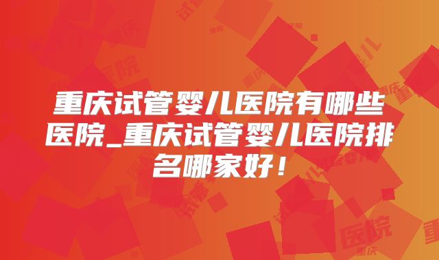 重庆试管婴儿医院有哪些医院_重庆试管婴儿医院排名哪家好！