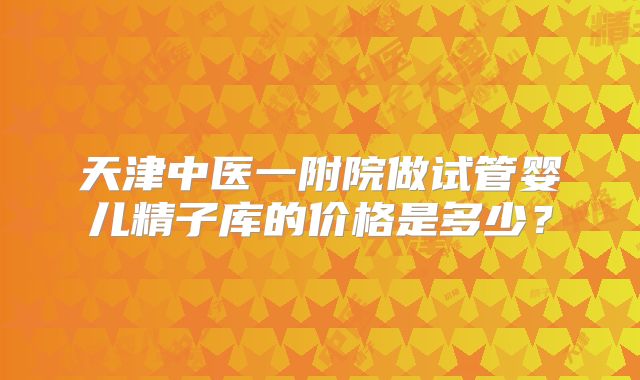 天津中医一附院做试管婴儿精子库的价格是多少？