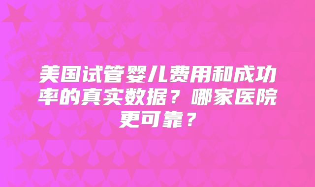 美国试管婴儿费用和成功率的真实数据？哪家医院更可靠？