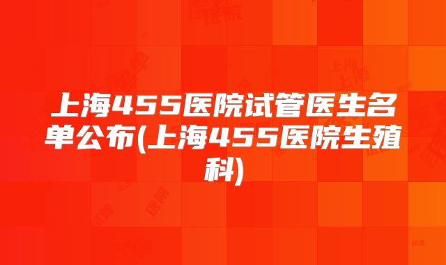 上海455医院试管医生名单公布(上海455医院生殖科)