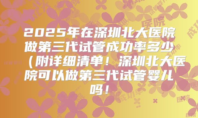 2025年在深圳北大医院做第三代试管成功率多少（附详细清单！深圳北大医院可以做第三代试管婴儿吗！