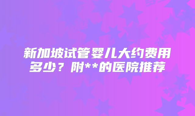 新加坡试管婴儿大约费用多少？附**的医院推荐