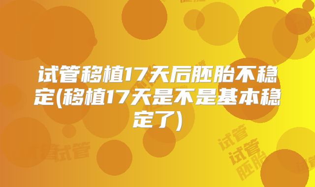 试管移植17天后胚胎不稳定(移植17天是不是基本稳定了)