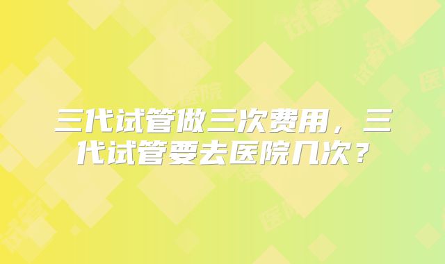 三代试管做三次费用，三代试管要去医院几次？