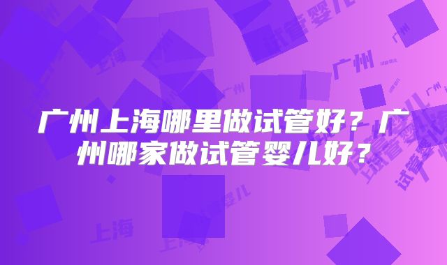 广州上海哪里做试管好？广州哪家做试管婴儿好？