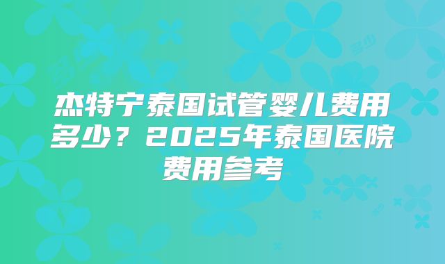杰特宁泰国试管婴儿费用多少？2025年泰国医院费用参考