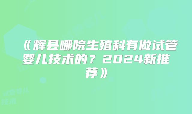 《辉县哪院生殖科有做试管婴儿技术的?2024新推荐》