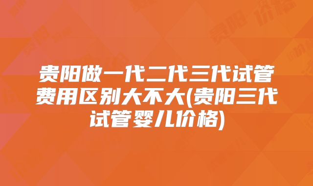 贵阳做一代二代三代试管费用区别大不大(贵阳三代试管婴儿价格)