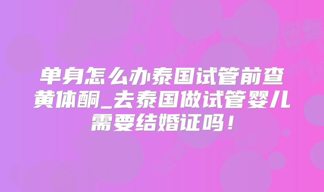 单身怎么办泰国试管前查黄体酮_去泰国做试管婴儿需要结婚证吗!