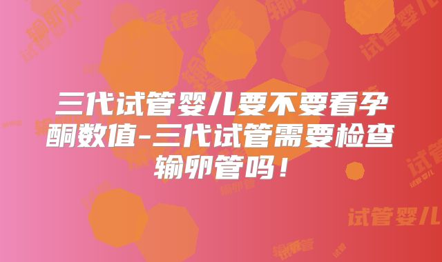 三代试管婴儿要不要看孕酮数值-三代试管需要检查输卵管吗！