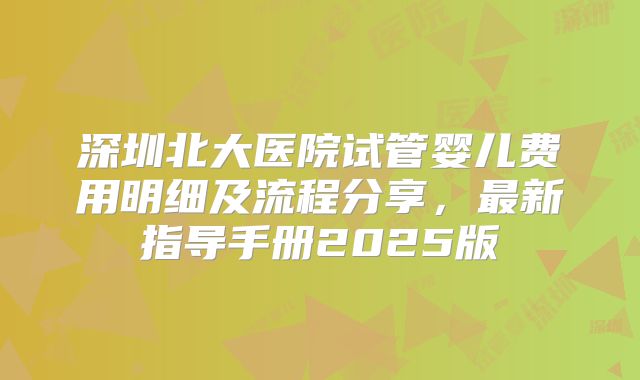 深圳北大医院试管婴儿费用明细及流程分享，最新指导手册2025版